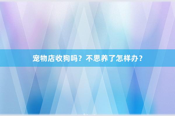 宠物店收狗吗？不思养了怎样办？